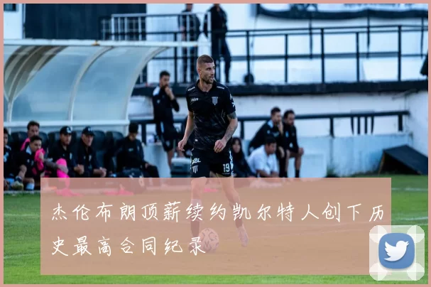杰伦布朗顶薪续约凯尔特人创下历史最高合同纪录