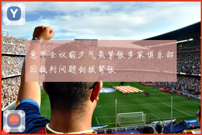 意甲会议前夕气氛紧张多家俱乐部因裁判问题剑拔弩张
