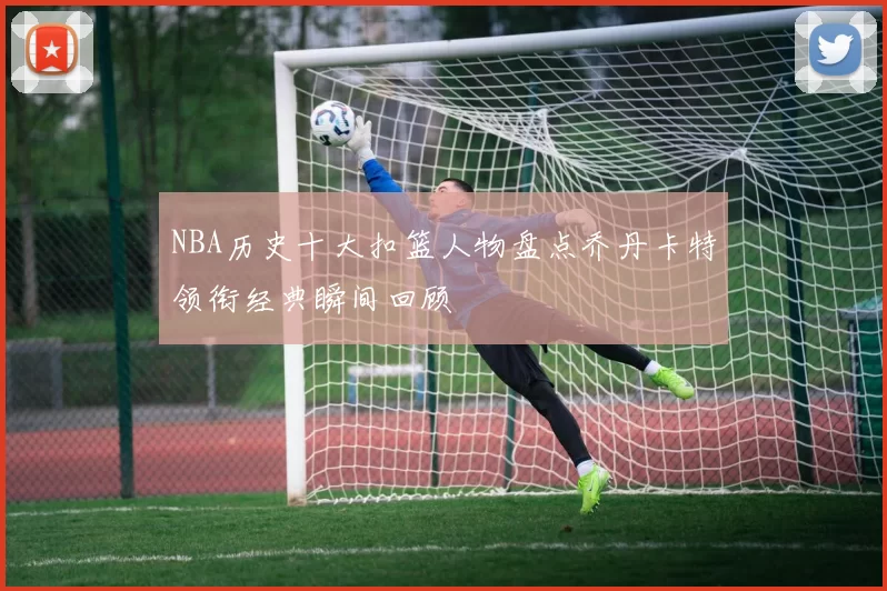 NBA历史十大扣篮人物盘点乔丹卡特领衔经典瞬间回顾