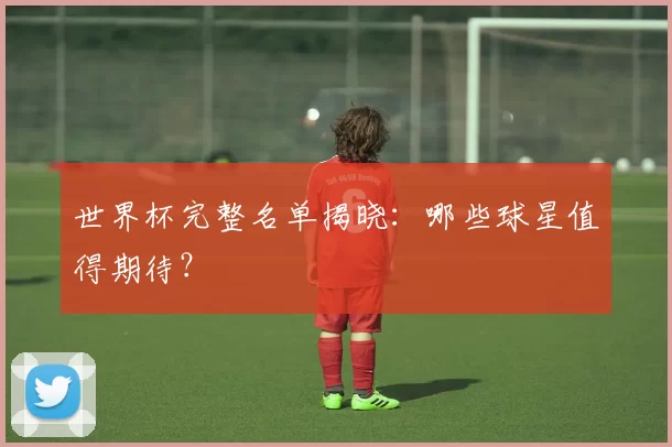 世界杯完整名单揭晓:哪些球星值得期待?