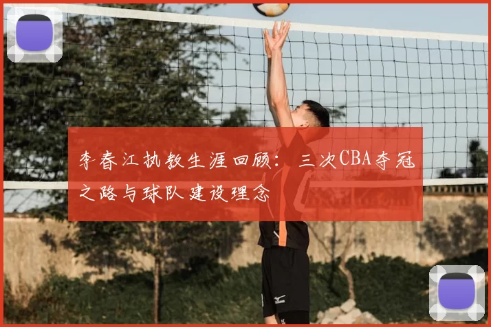 李春江执教生涯回顾：三次CBA夺冠之路与球队建设理念