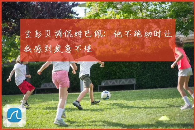 金彭贝调侃姆巴佩：他不跑动时让我感到疲惫不堪