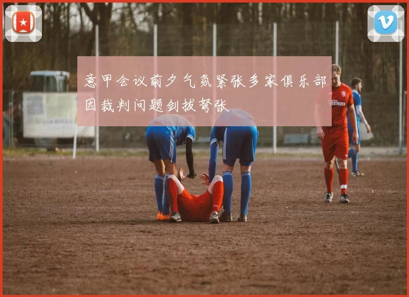 意甲会议前夕气氛紧张多家俱乐部因裁判问题剑拔弩张