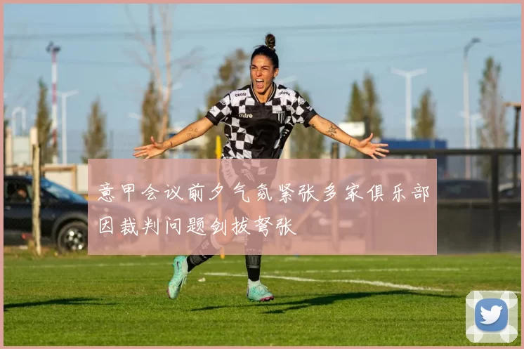 意甲会议前夕气氛紧张多家俱乐部因裁判问题剑拔弩张