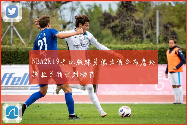 NBA2K19手机版球员能力值公布詹姆斯杜兰特并列榜首