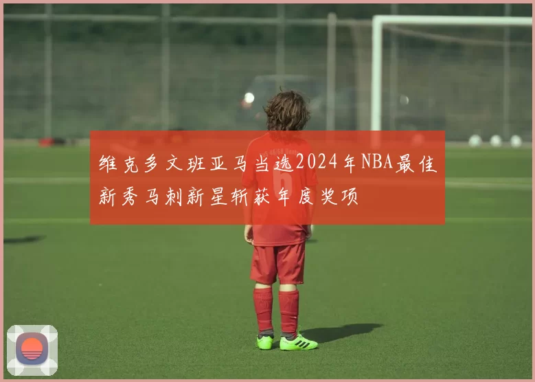 维克多文班亚马当选2024年NBA最佳新秀马刺新星斩获年度奖项
