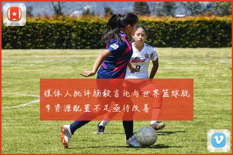 媒体人批评杨毅言论与世界篮球脱节资源配置不足亟待改善