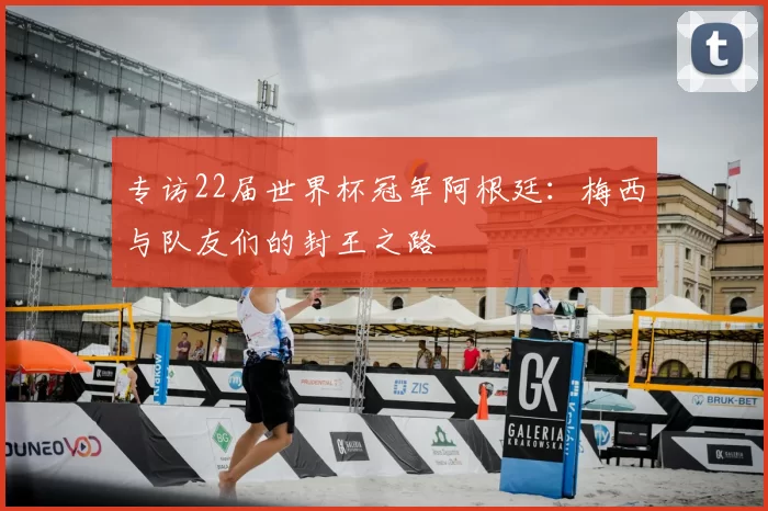 专访22届世界杯冠军阿根廷：梅西与队友们的封王之路
