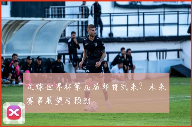 足球世界杯第几届即将到来？未来赛事展望与预测