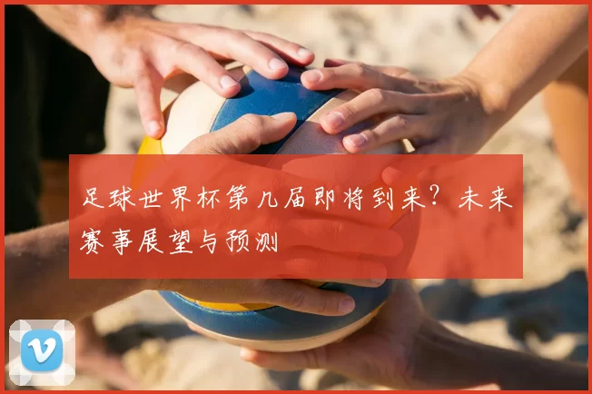足球世界杯第几届即将到来？未来赛事展望与预测