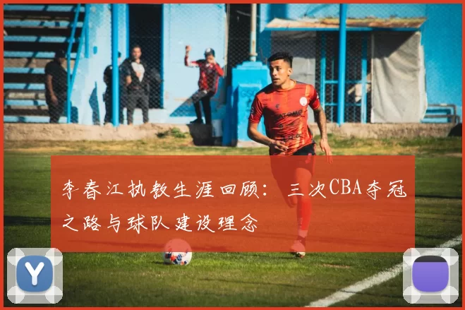 李春江执教生涯回顾：三次CBA夺冠之路与球队建设理念