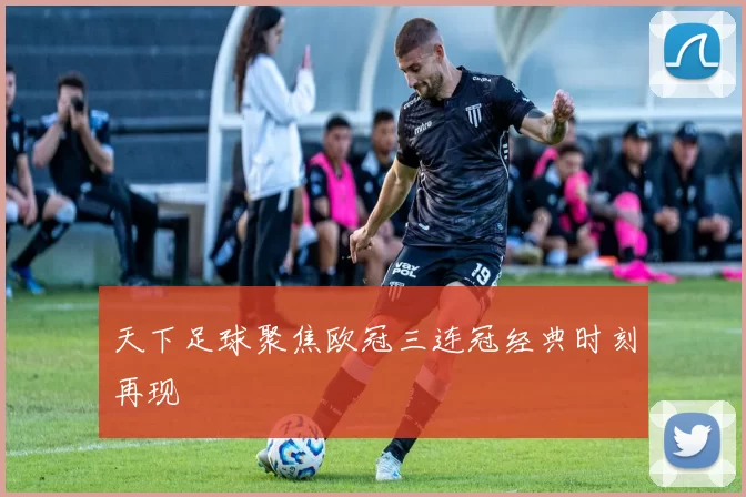 天下足球聚焦欧冠三连冠经典时刻再现
