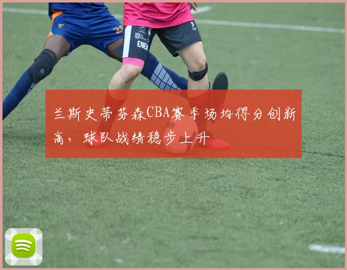 兰斯史蒂芬森CBA赛季场均得分创新高，球队战绩稳步上升