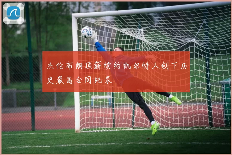 杰伦布朗顶薪续约凯尔特人创下历史最高合同纪录