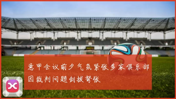 意甲会议前夕气氛紧张多家俱乐部因裁判问题剑拔弩张