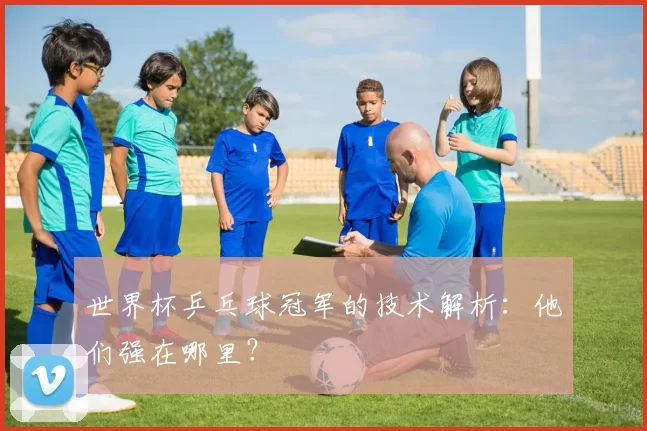 世界杯乒乓球冠军的技术解析：他们强在哪里？