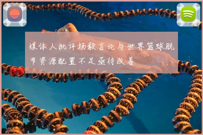 媒体人批评杨毅言论与世界篮球脱节资源配置不足亟待改善