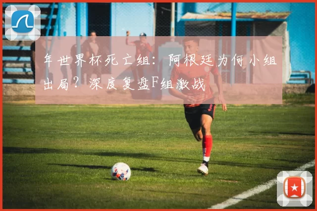 年世界杯死亡组:阿根廷为何小组出局?深度复盘F组激战